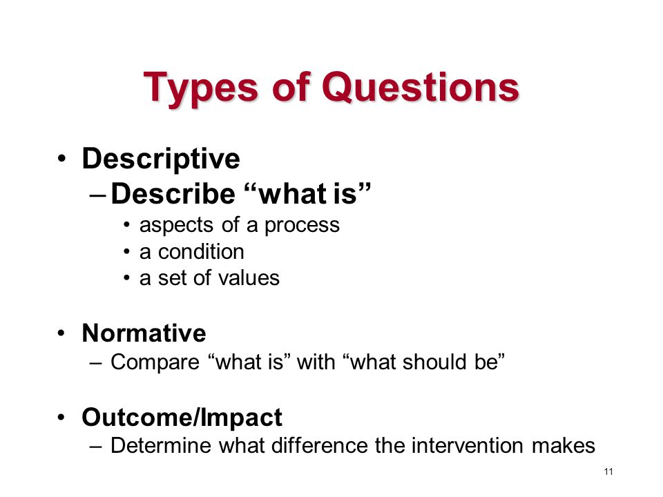 Types of Questions Descriptive –Describe what is aspects of a process a condition a set of values Normative –Compare what is with what should be Outcome/Impact –Determine what difference the intervention makes 11