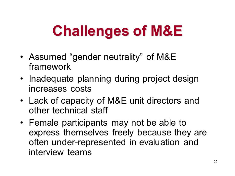 Challenges of M&E Assumed gender neutrality of M&E framework Inadequate planning during project design increases costs Lack of capacity of M&E unit directors and other technical staff Female participants may not be able to express themselves freely because they are often under-represented in evaluation and interview teams 22