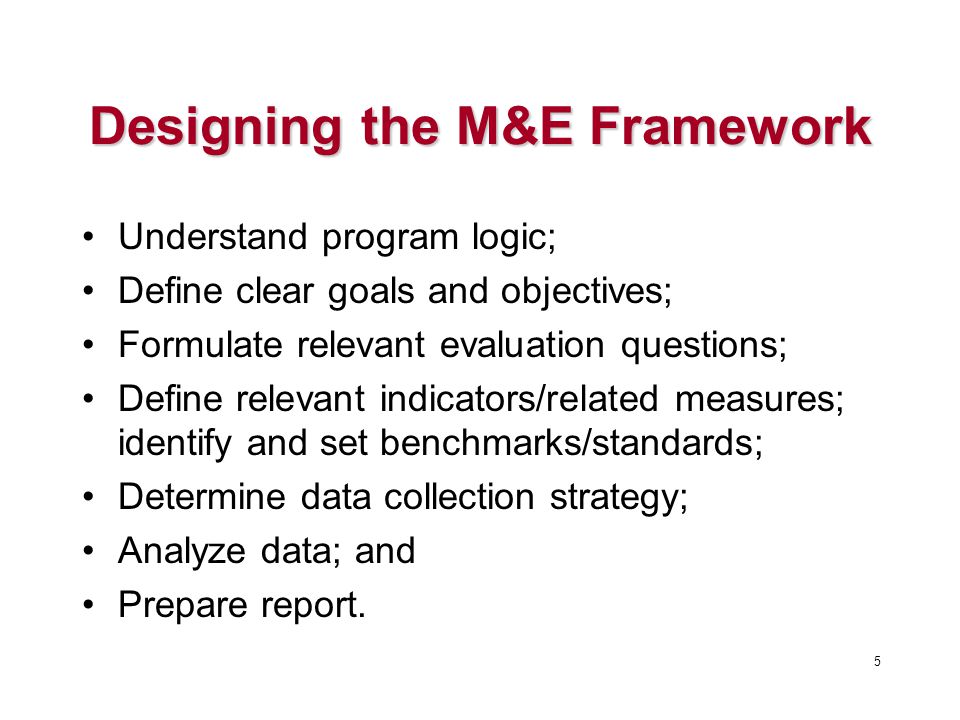 Designing the M&E Framework Understand program logic; Define clear goals and objectives; Formulate relevant evaluation questions; Define relevant indicators/related measures; identify and set benchmarks/standards; Determine data collection strategy; Analyze data; and Prepare report.