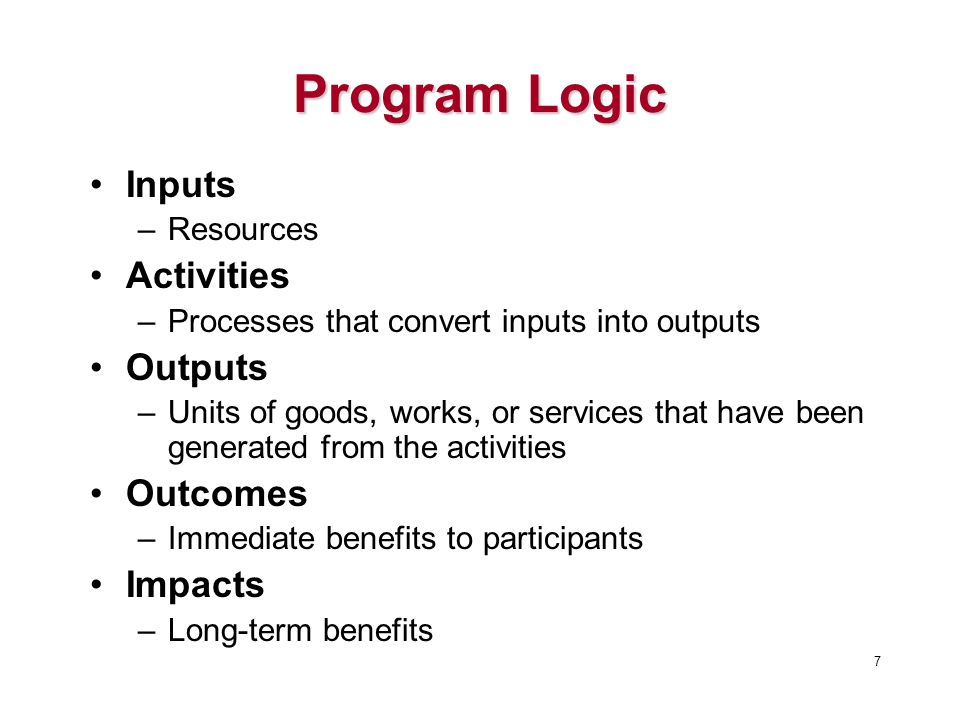 Program Logic Inputs –Resources Activities –Processes that convert inputs into outputs Outputs –Units of goods, works, or services that have been generated from the activities Outcomes –Immediate benefits to participants Impacts –Long-term benefits 7