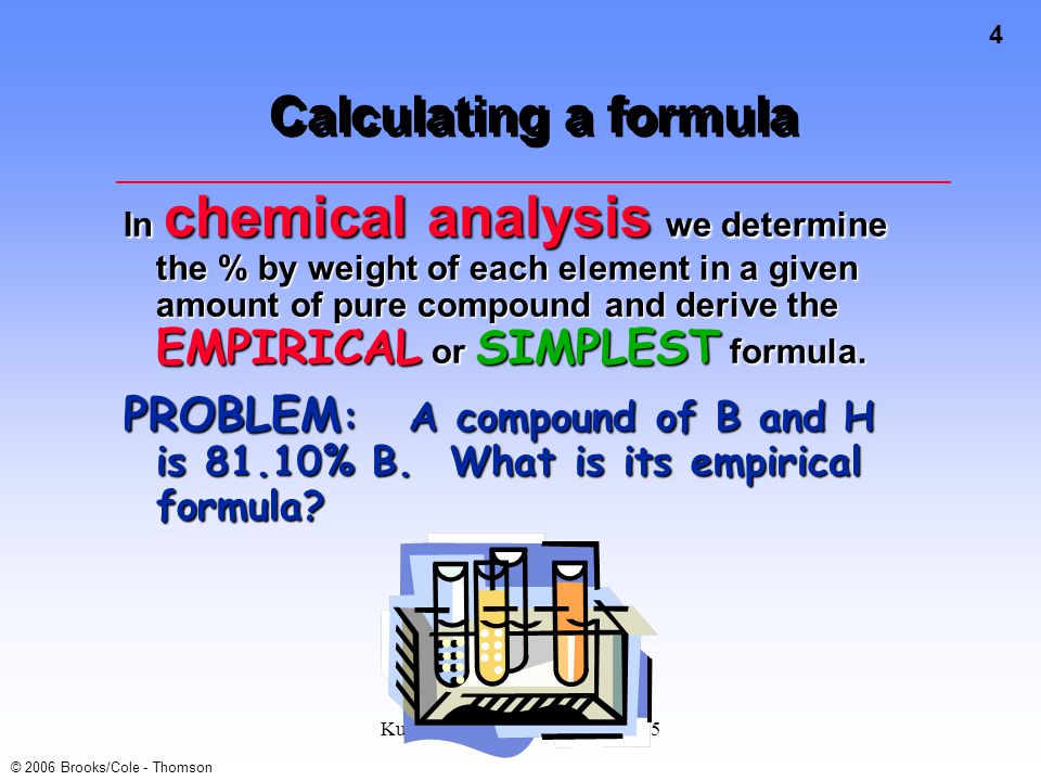 4 © 2006 Brooks/Cole - Thomson Kull Spring 2007 Chem 105 Lsn 5 Calculating a formula In chemical analysis we determine the % by weight of each element in a given amount of pure compound and derive the EMPIRICAL or SIMPLEST formula.