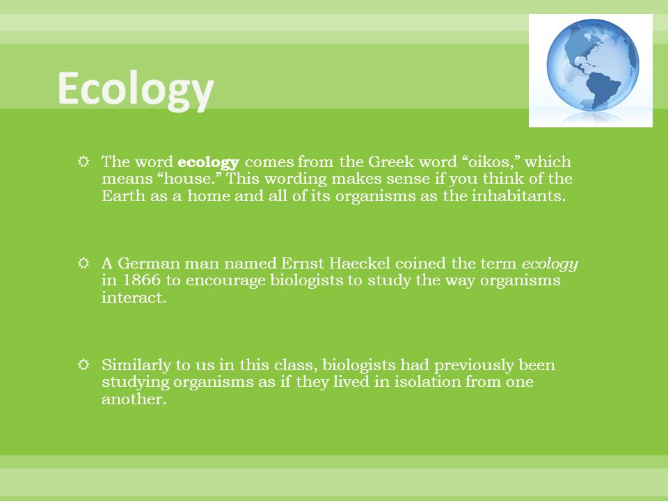 The word ecology comes from the Greek word oikos, which means house. This wording makes sense if you think of the Earth as a home and all of its organisms as the inhabitants.