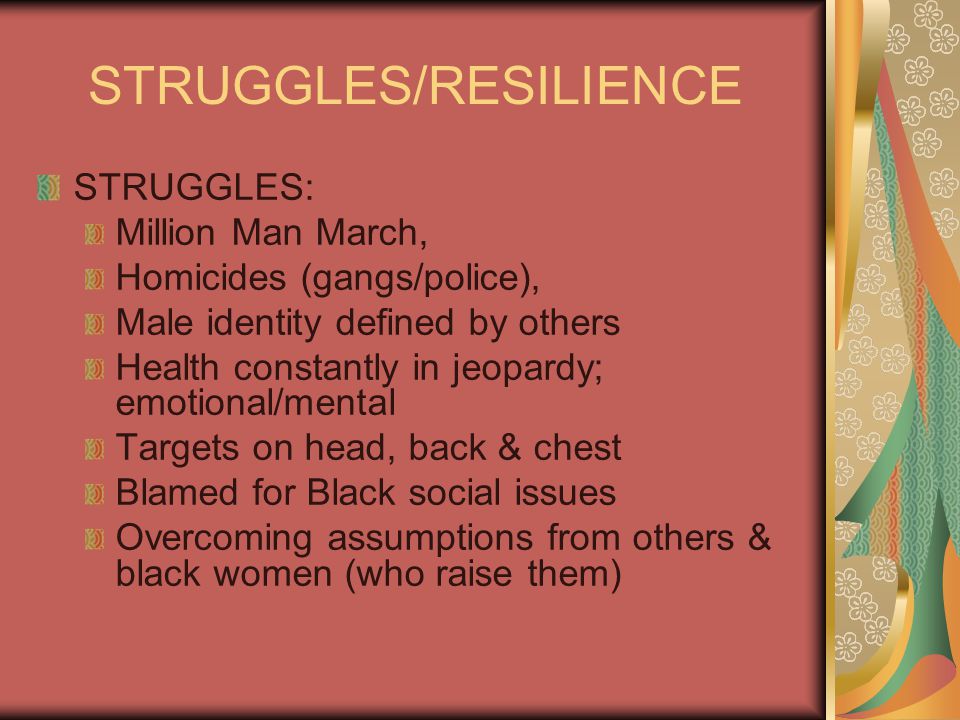 STRUGGLES/RESILIENCE STRUGGLES: Million Man March, Homicides (gangs/police), Male identity defined by others Health constantly in jeopardy; emotional/mental Targets on head, back & chest Blamed for Black social issues Overcoming assumptions from others & black women (who raise them)