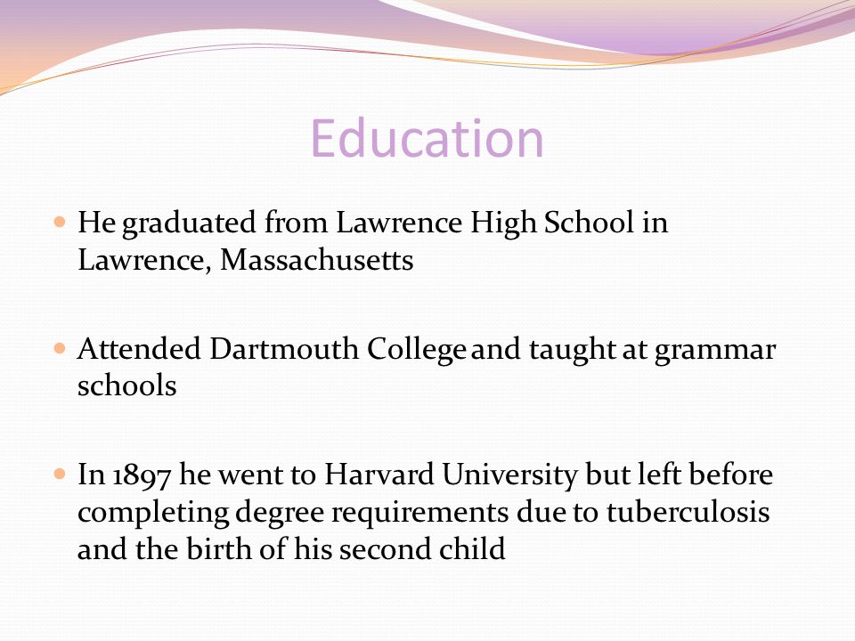 Education He graduated from Lawrence High School in Lawrence, Massachusetts Attended Dartmouth College and taught at grammar schools In 1897 he went to Harvard University but left before completing degree requirements due to tuberculosis and the birth of his second child
