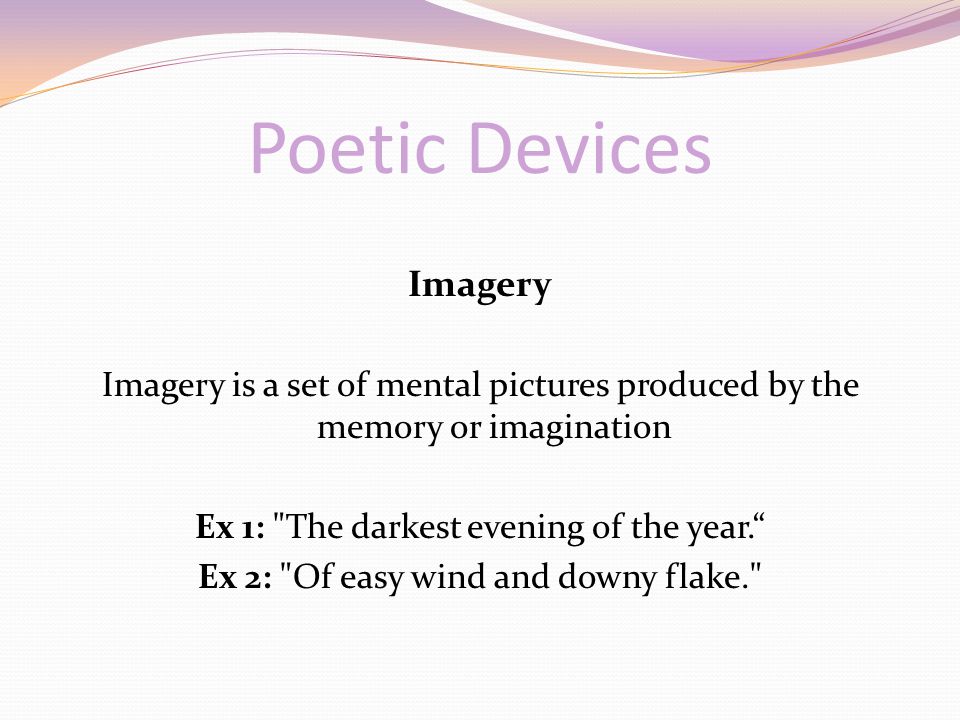 Poetic Devices Imagery Imagery is a set of mental pictures produced by the memory or imagination Ex 1: The darkest evening of the year. Ex 2: Of easy wind and downy flake.
