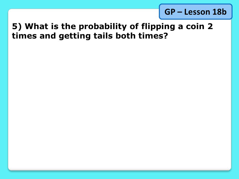 5) What is the probability of flipping a coin 2 times and getting tails both times GP – Lesson 18b