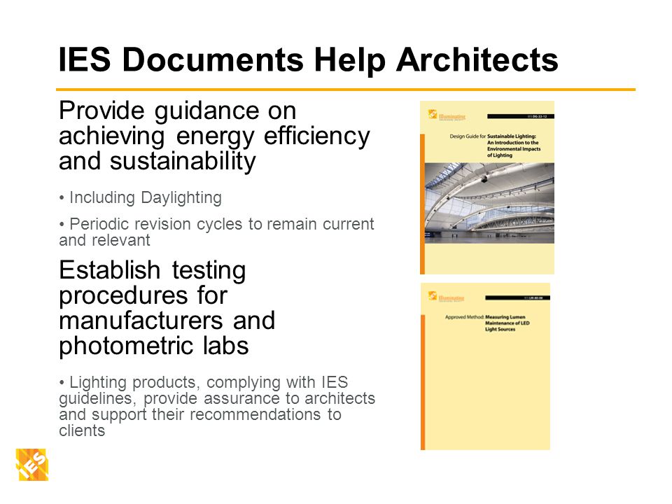 IES Documents Help Architects Provide guidance on achieving energy efficiency and sustainability Including Daylighting Periodic revision cycles to remain current and relevant Establish testing procedures for manufacturers and photometric labs Lighting products, complying with IES guidelines, provide assurance to architects and support their recommendations to clients