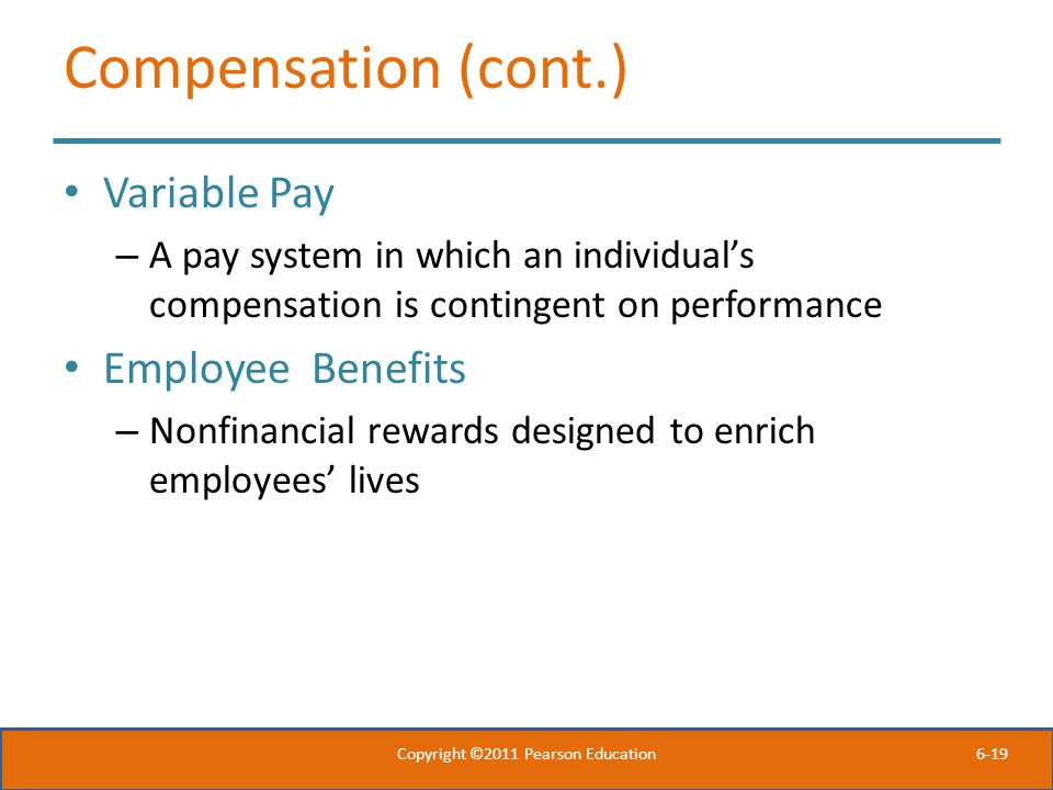 6-19 Compensation (cont.) Variable Pay – A pay system in which an individual’s compensation is contingent on performance Employee Benefits – Nonfinancial rewards designed to enrich employees’ lives Copyright ©2011 Pearson Education