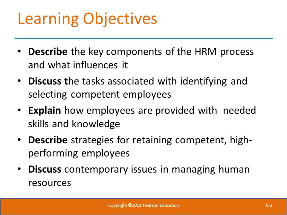 6-2 Learning Objectives Describe the key components of the HRM process and what influences it Discuss the tasks associated with identifying and selecting competent employees Explain how employees are provided with needed skills and knowledge Describe strategies for retaining competent, high- performing employees Discuss contemporary issues in managing human resources Copyright ©2011 Pearson Education