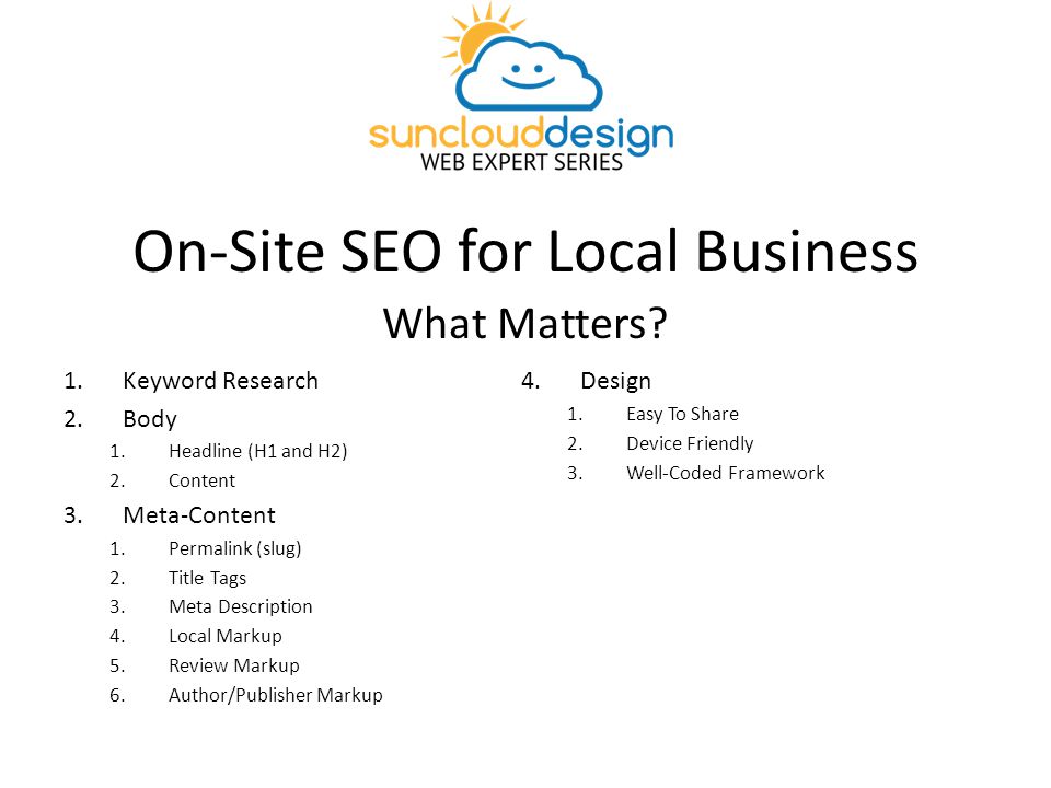 On-Site SEO for Local Business 1.Keyword Research 2.Body 1.Headline (H1 and H2) 2.Content 3.Meta-Content 1.Permalink (slug) 2.Title Tags 3.Meta Description 4.Local Markup 5.Review Markup 6.Author/Publisher Markup 4.Design 1.Easy To Share 2.Device Friendly 3.Well-Coded Framework What Matters