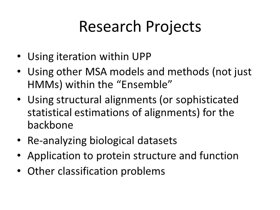 Research Projects Using iteration within UPP Using other MSA models and methods (not just HMMs) within the Ensemble Using structural alignments (or sophisticated statistical estimations of alignments) for the backbone Re-analyzing biological datasets Application to protein structure and function Other classification problems