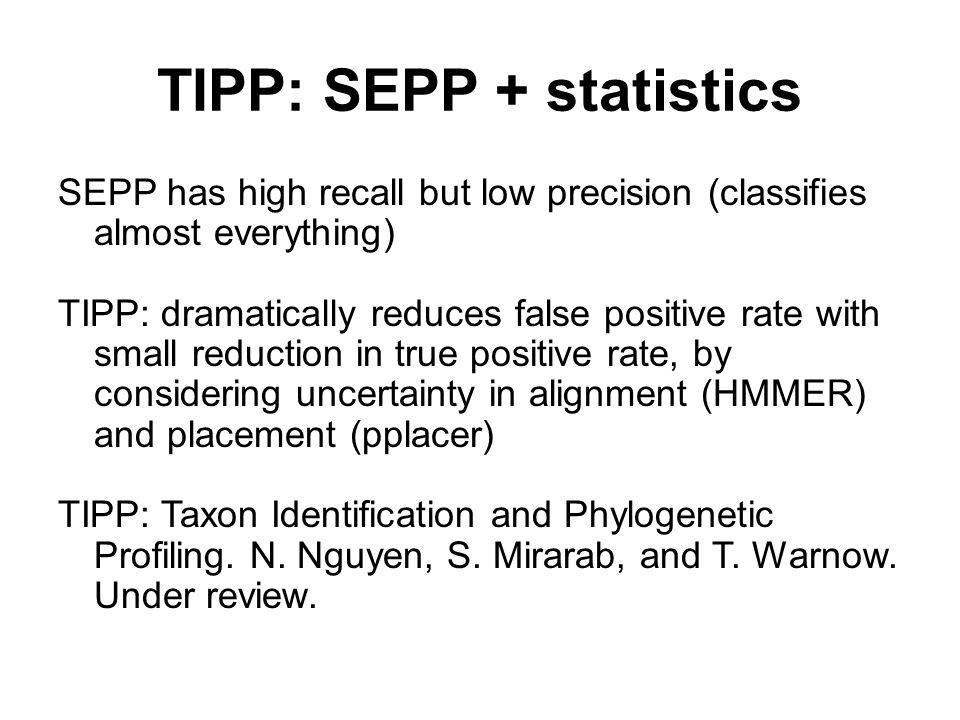 TIPP: SEPP + statistics SEPP has high recall but low precision (classifies almost everything) TIPP: dramatically reduces false positive rate with small reduction in true positive rate, by considering uncertainty in alignment (HMMER) and placement (pplacer) TIPP: Taxon Identification and Phylogenetic Profiling.