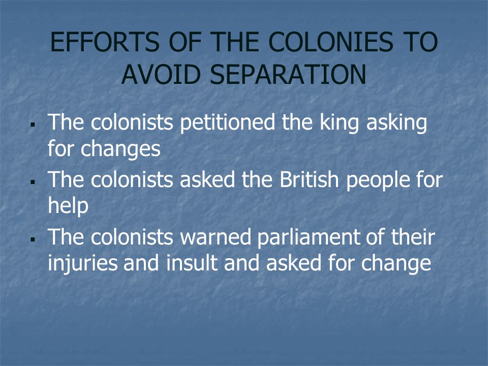 EFFORTS OF THE COLONIES TO AVOID SEPARATION   The colonists petitioned the king asking for changes   The colonists asked the British people for help   The colonists warned parliament of their injuries and insult and asked for change