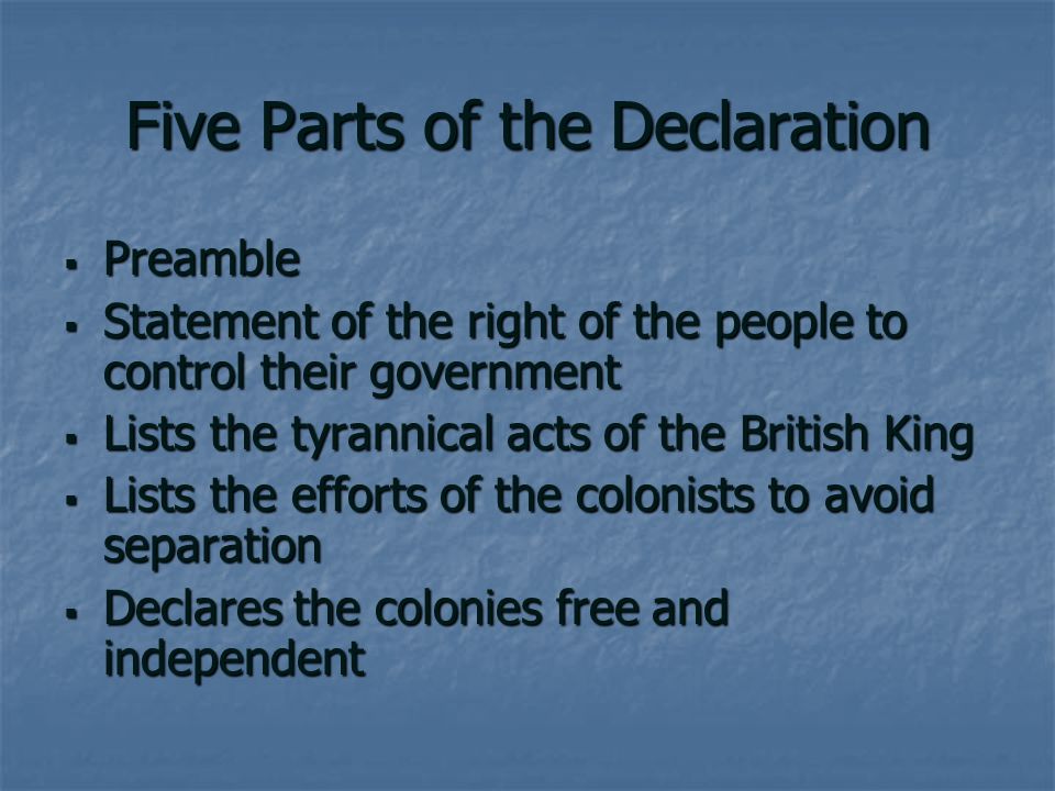 Five Parts of the Declaration  Preamble  Statement of the right of the people to control their government  Lists the tyrannical acts of the British King  Lists the efforts of the colonists to avoid separation  Declares the colonies free and independent