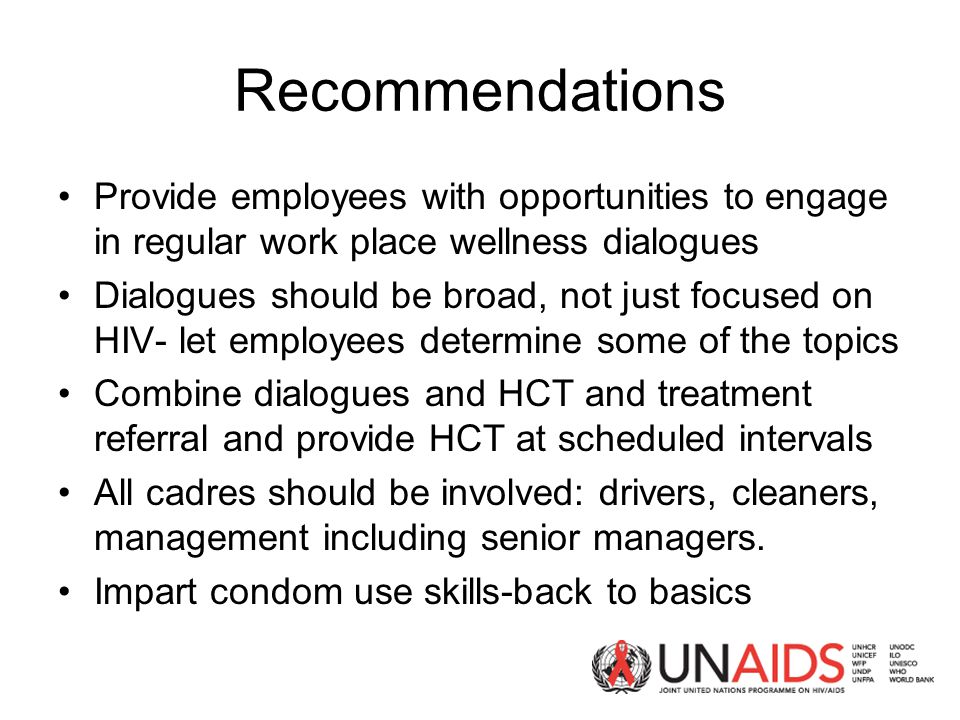 Recommendations Provide employees with opportunities to engage in regular work place wellness dialogues Dialogues should be broad, not just focused on HIV- let employees determine some of the topics Combine dialogues and HCT and treatment referral and provide HCT at scheduled intervals All cadres should be involved: drivers, cleaners, management including senior managers.