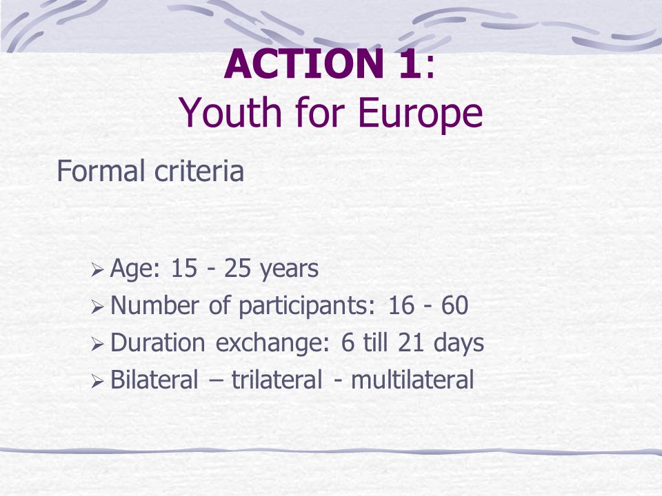 ACTION 1: Youth for Europe Formal criteria  Age: years  Number of participants:  Duration exchange: 6 till 21 days  Bilateral – trilateral - multilateral