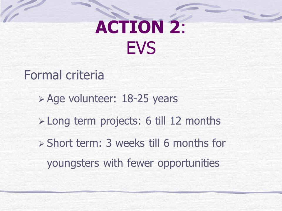 ACTION 2: EVS Formal criteria  Age volunteer: years  Long term projects: 6 till 12 months  Short term: 3 weeks till 6 months for youngsters with fewer opportunities