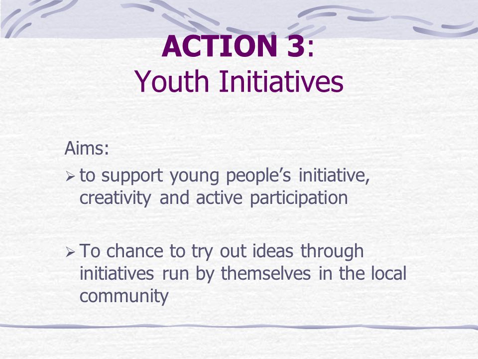 ACTION 3: Youth Initiatives Aims:  to support young people’s initiative, creativity and active participation  To chance to try out ideas through initiatives run by themselves in the local community