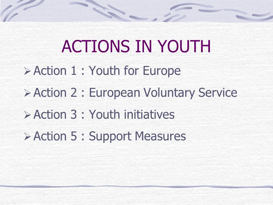 ACTIONS IN YOUTH  Action 1 : Youth for Europe  Action 2 : European Voluntary Service  Action 3 : Youth initiatives  Action 5 : Support Measures