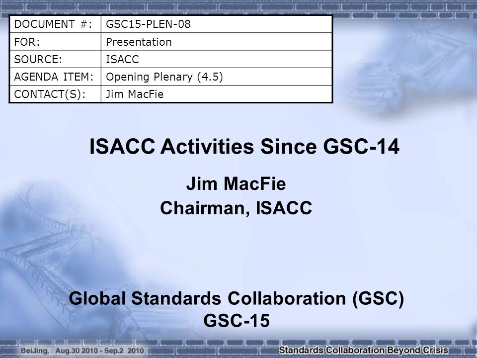 DOCUMENT #:GSC15-PLEN-08 FOR:Presentation SOURCE:ISACC AGENDA ITEM:Opening Plenary (4.5) CONTACT(S):Jim MacFie ISACC Activities Since GSC-14 Jim MacFie Chairman, ISACC Global Standards Collaboration (GSC) GSC-15