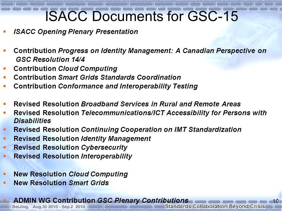ISACC Documents for GSC-15  ISACC Opening Plenary Presentation  Contribution Progress on Identity Management: A Canadian Perspective on GSC Resolution 14/4  Contribution Cloud Computing  Contribution Smart Grids Standards Coordination  Contribution Conformance and Interoperability Testing  Revised Resolution Broadband Services in Rural and Remote Areas  Revised Resolution Telecommunications/ICT Accessibility for Persons with Disabilities  Revised Resolution Continuing Cooperation on IMT Standardization  Revised Resolution Identity Management  Revised Resolution Cybersecurity  Revised Resolution Interoperability  New Resolution Cloud Computing  New Resolution Smart Grids  ADMIN WG Contribution GSC Plenary Contributions 10