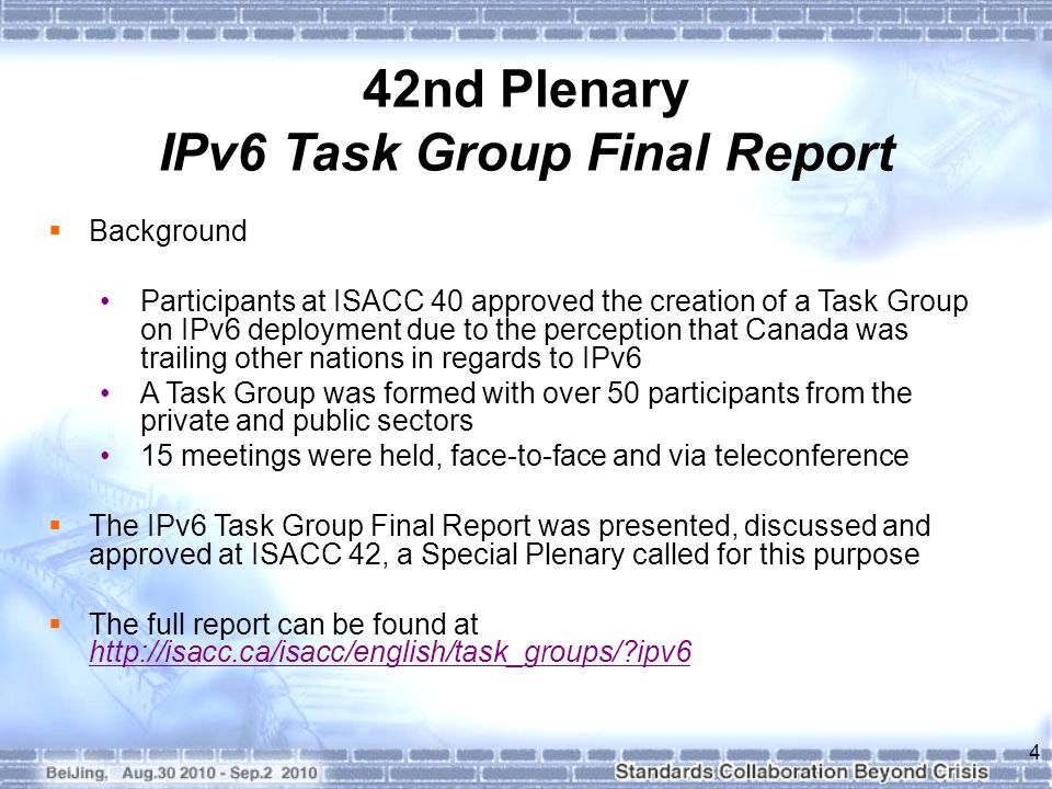  Background Participants at ISACC 40 approved the creation of a Task Group on IPv6 deployment due to the perception that Canada was trailing other nations in regards to IPv6 A Task Group was formed with over 50 participants from the private and public sectors 15 meetings were held, face-to-face and via teleconference  The IPv6 Task Group Final Report was presented, discussed and approved at ISACC 42, a Special Plenary called for this purpose  The full report can be found at   ipv6   ipv6 4 42nd Plenary IPv6 Task Group Final Report