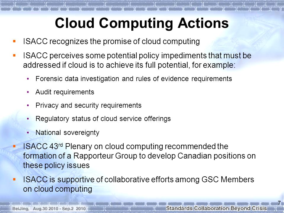 Cloud Computing Actions  ISACC recognizes the promise of cloud computing  ISACC perceives some potential policy impediments that must be addressed if cloud is to achieve its full potential, for example: Forensic data investigation and rules of evidence requirements Audit requirements Privacy and security requirements Regulatory status of cloud service offerings National sovereignty  ISACC 43 rd Plenary on cloud computing recommended the formation of a Rapporteur Group to develop Canadian positions on these policy issues  ISACC is supportive of collaborative efforts among GSC Members on cloud computing 7