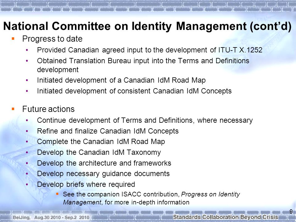  Progress to date Provided Canadian agreed input to the development of ITU-T X.1252 Obtained Translation Bureau input into the Terms and Definitions development Initiated development of a Canadian IdM Road Map Initiated development of consistent Canadian IdM Concepts  Future actions Continue development of Terms and Definitions, where necessary Refine and finalize Canadian IdM Concepts Complete the Canadian IdM Road Map Develop the Canadian IdM Taxonomy Develop the architecture and frameworks Develop necessary guidance documents Develop briefs where required  See the companion ISACC contribution, Progress on Identity Management, for more in-depth information 9 National Committee on Identity Management (cont’d)