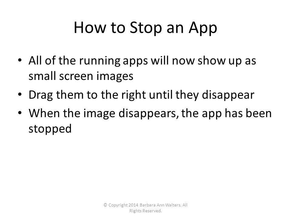 How to Stop an App All of the running apps will now show up as small screen images Drag them to the right until they disappear When the image disappears, the app has been stopped © Copyright 2014 Barbara Ann Walters.