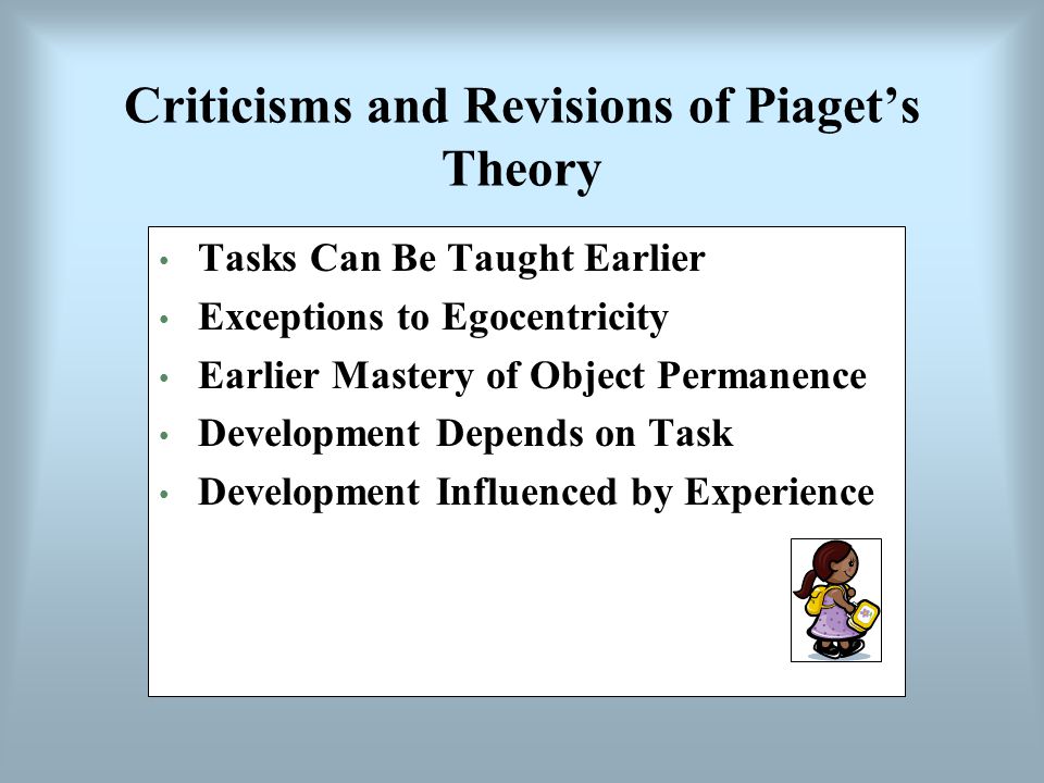 Criticisms and Revisions of Piaget’s Theory Tasks Can Be Taught Earlier Exceptions to Egocentricity Earlier Mastery of Object Permanence Development Depends on Task Development Influenced by Experience