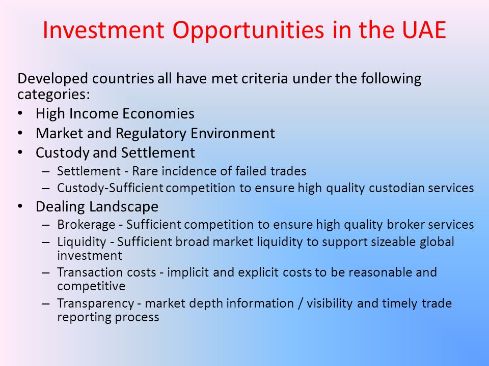 Investment Opportunities in the UAE Developed countries all have met criteria under the following categories: High Income Economies Market and Regulatory Environment Custody and Settlement – Settlement - Rare incidence of failed trades – Custody-Sufficient competition to ensure high quality custodian services Dealing Landscape – Brokerage - Sufficient competition to ensure high quality broker services – Liquidity - Sufficient broad market liquidity to support sizeable global investment – Transaction costs - implicit and explicit costs to be reasonable and competitive – Transparency - market depth information / visibility and timely trade reporting process