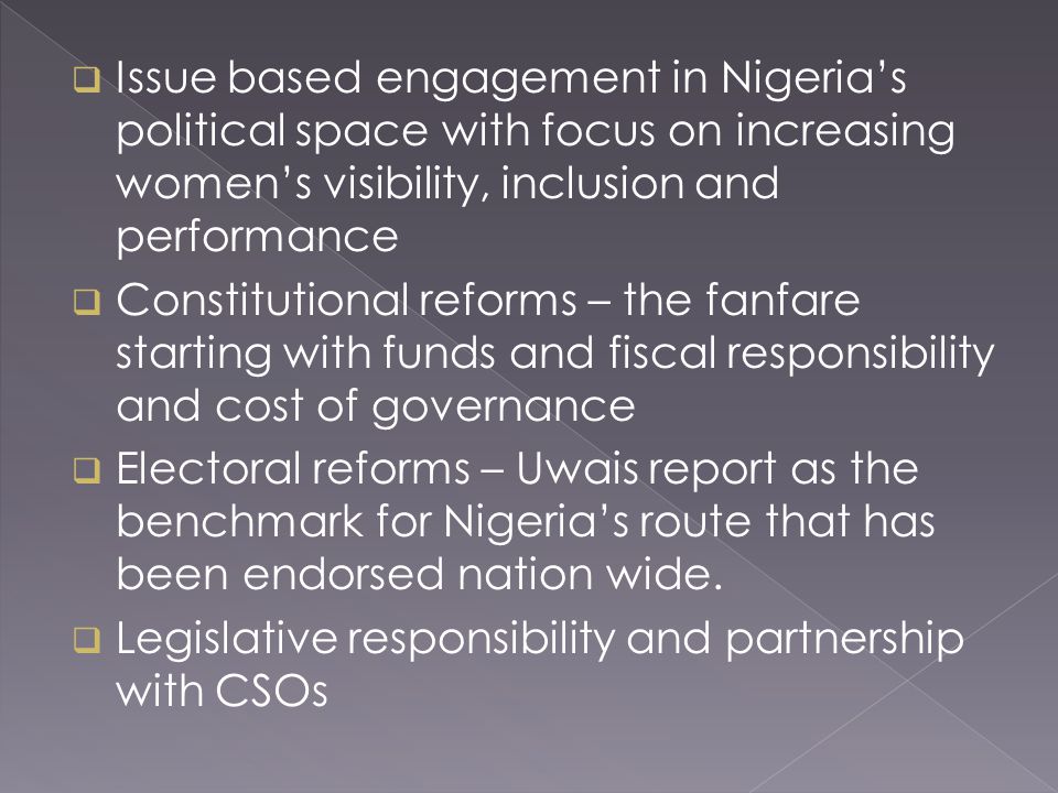  Issue based engagement in Nigeria’s political space with focus on increasing women’s visibility, inclusion and performance  Constitutional reforms – the fanfare starting with funds and fiscal responsibility and cost of governance  Electoral reforms – Uwais report as the benchmark for Nigeria’s route that has been endorsed nation wide.