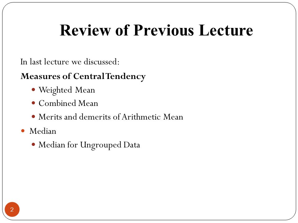 Review of Previous Lecture In last lecture we discussed: Measures of Central Tendency Weighted Mean Combined Mean Merits and demerits of Arithmetic Mean Median Median for Ungrouped Data 2