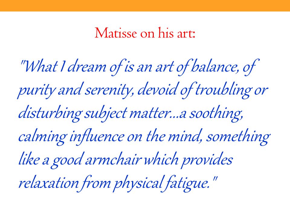 Matisse on his art: What I dream of is an art of balance, of purity and serenity, devoid of troubling or disturbing subject matter...a soothing, calming influence on the mind, something like a good armchair which provides relaxation from physical fatigue.
