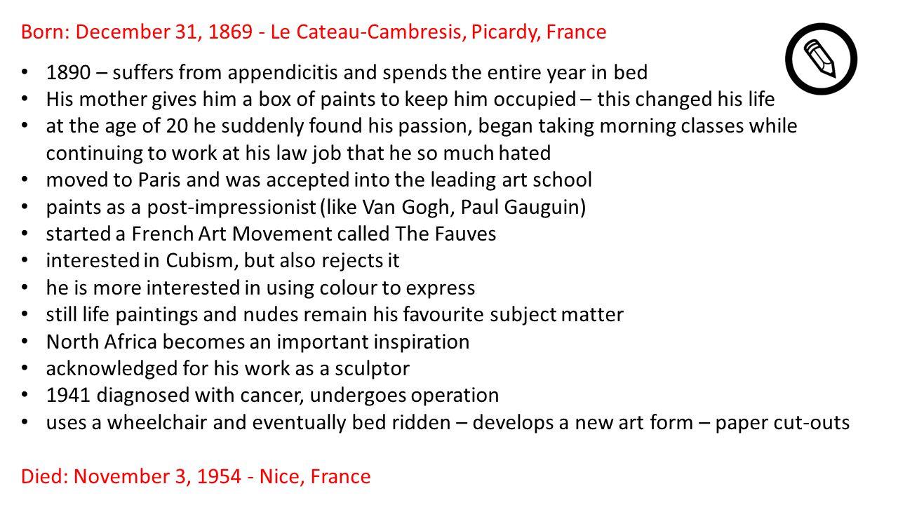 Born: December 31, Le Cateau-Cambresis, Picardy, France 1890 – suffers from appendicitis and spends the entire year in bed His mother gives him a box of paints to keep him occupied – this changed his life at the age of 20 he suddenly found his passion, began taking morning classes while continuing to work at his law job that he so much hated moved to Paris and was accepted into the leading art school paints as a post-impressionist (like Van Gogh, Paul Gauguin) started a French Art Movement called The Fauves interested in Cubism, but also rejects it he is more interested in using colour to express still life paintings and nudes remain his favourite subject matter North Africa becomes an important inspiration acknowledged for his work as a sculptor 1941 diagnosed with cancer, undergoes operation uses a wheelchair and eventually bed ridden – develops a new art form – paper cut-outs Died: November 3, Nice, France
