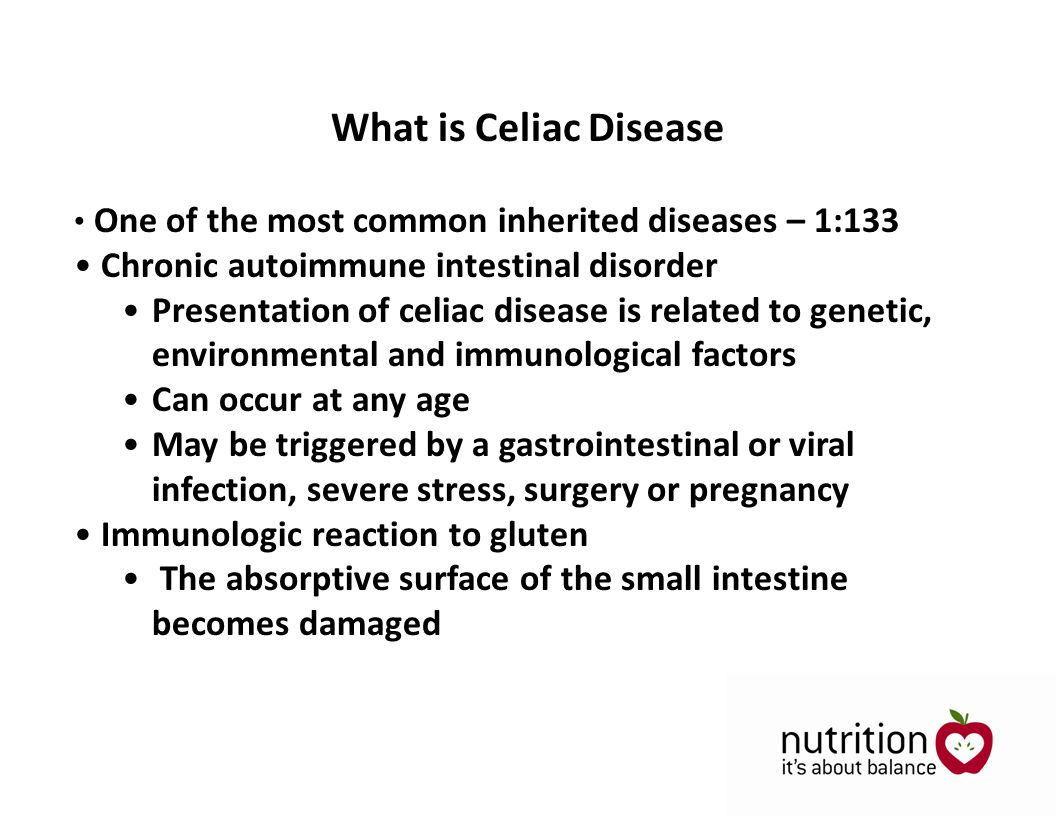 One of the most common inherited diseases – 1:133 Chronic autoimmune intestinal disorder Presentation of celiac disease is related to genetic, environmental and immunological factors Can occur at any age May be triggered by a gastrointestinal or viral infection, severe stress, surgery or pregnancy Immunologic reaction to gluten The absorptive surface of the small intestine becomes damaged What is Celiac Disease