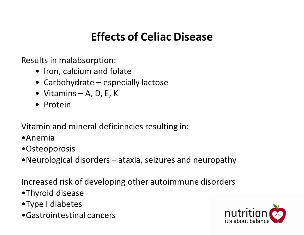 Results in malabsorption: Iron, calcium and folate Carbohydrate – especially lactose Vitamins – A, D, E, K Protein Vitamin and mineral deficiencies resulting in: Anemia Osteoporosis Neurological disorders – ataxia, seizures and neuropathy Increased risk of developing other autoimmune disorders Thyroid disease Type I diabetes Gastrointestinal cancers Effects of Celiac Disease