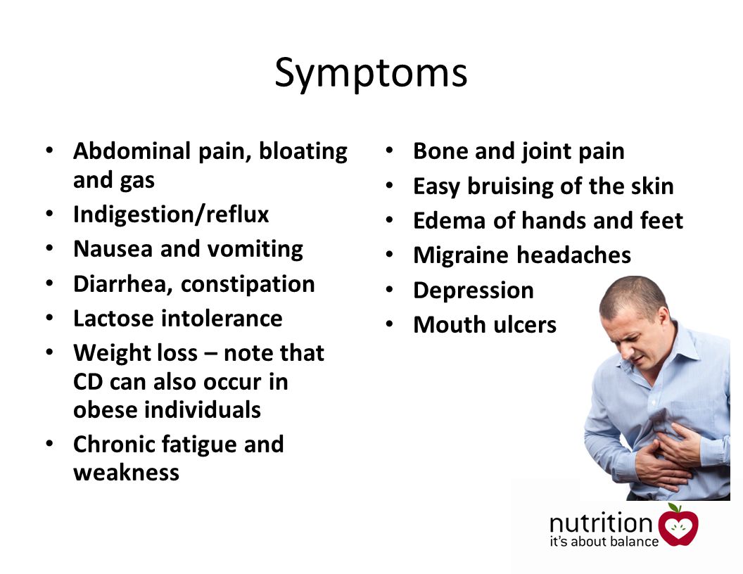 Symptoms Abdominal pain, bloating and gas Indigestion/reflux Nausea and vomiting Diarrhea, constipation Lactose intolerance Weight loss – note that CD can also occur in obese individuals Chronic fatigue and weakness Bone and joint pain Easy bruising of the skin Edema of hands and feet Migraine headaches Depression Mouth ulcers