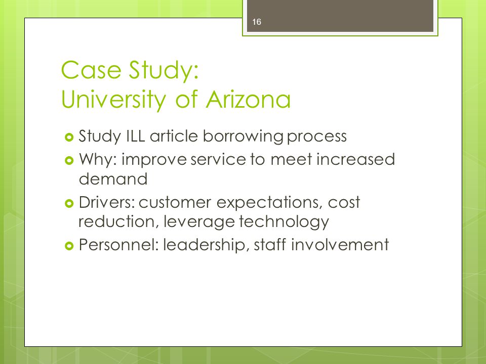 Case Study: University of Arizona  Study ILL article borrowing process  Why: improve service to meet increased demand  Drivers: customer expectations, cost reduction, leverage technology  Personnel: leadership, staff involvement 16