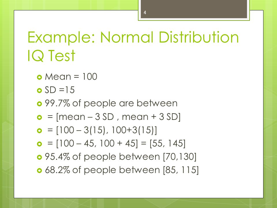 Example: Normal Distribution IQ Test  Mean = 100  SD =15  99.7% of people are between  = [mean – 3 SD, mean + 3 SD]  = [100 – 3(15), 100+3(15)]  = [100 – 45, ] = [55, 145]  95.4% of people between [70,130]  68.2% of people between [85, 115] 4