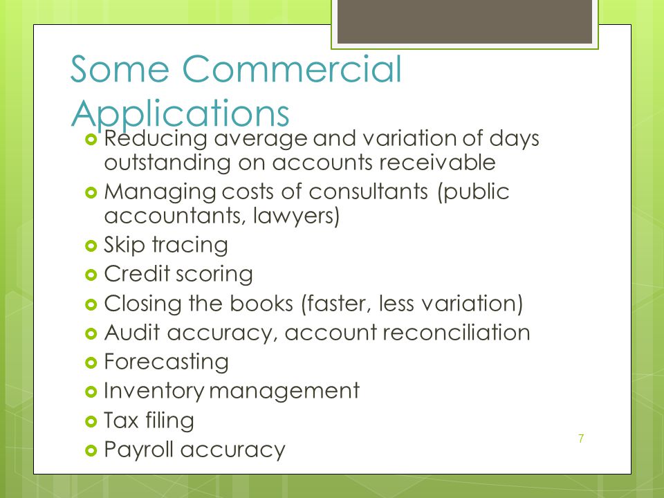 7 Some Commercial Applications  Reducing average and variation of days outstanding on accounts receivable  Managing costs of consultants (public accountants, lawyers)  Skip tracing  Credit scoring  Closing the books (faster, less variation)  Audit accuracy, account reconciliation  Forecasting  Inventory management  Tax filing  Payroll accuracy