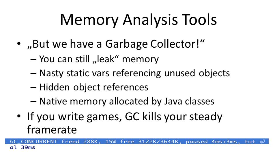 Memory Analysis Tools „But we have a Garbage Collector! – You can still „leak memory – Nasty static vars referencing unused objects – Hidden object references – Native memory allocated by Java classes If you write games, GC kills your steady framerate