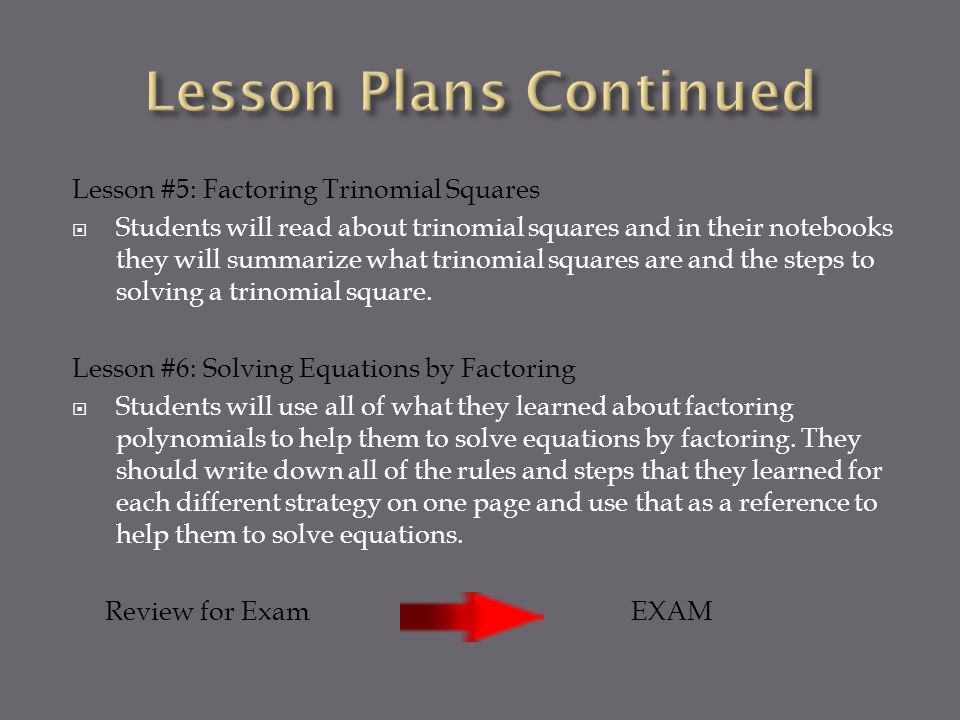 Lesson #5: Factoring Trinomial Squares  Students will read about trinomial squares and in their notebooks they will summarize what trinomial squares are and the steps to solving a trinomial square.