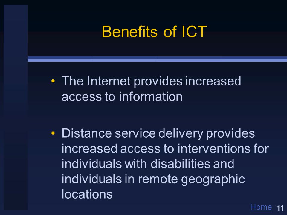 Home Benefits of ICT The Internet provides increased access to information Distance service delivery provides increased access to interventions for individuals with disabilities and individuals in remote geographic locations 11