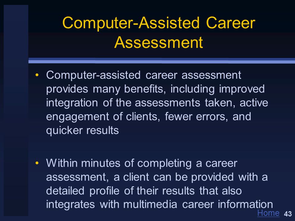Home Computer-Assisted Career Assessment Computer-assisted career assessment provides many benefits, including improved integration of the assessments taken, active engagement of clients, fewer errors, and quicker results Within minutes of completing a career assessment, a client can be provided with a detailed profile of their results that also integrates with multimedia career information 43