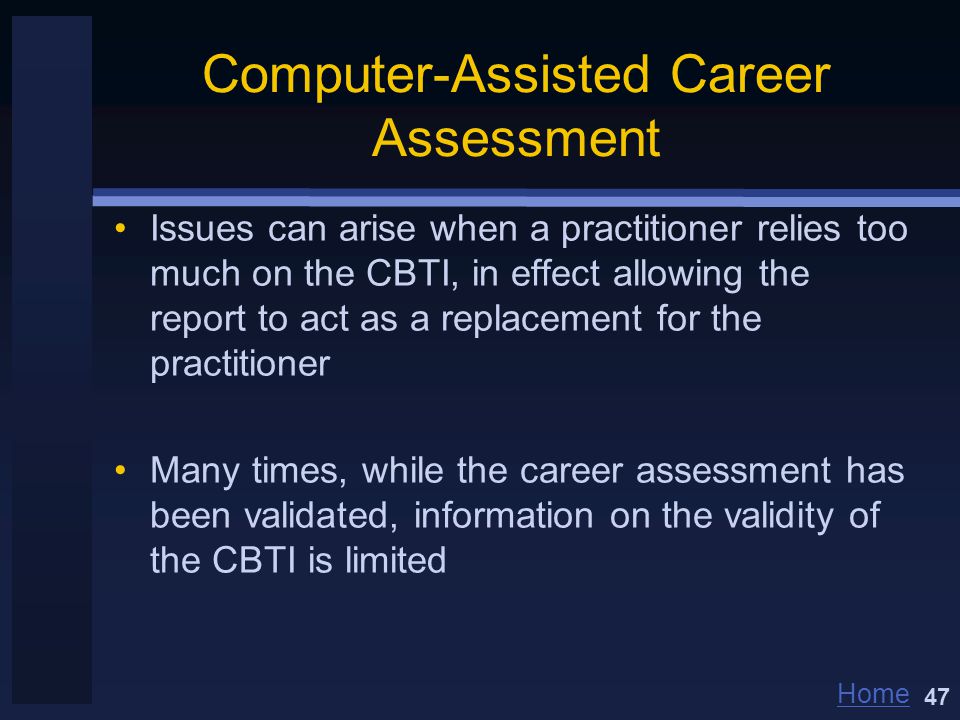 Home Computer-Assisted Career Assessment Issues can arise when a practitioner relies too much on the CBTI, in effect allowing the report to act as a replacement for the practitioner Many times, while the career assessment has been validated, information on the validity of the CBTI is limited 47