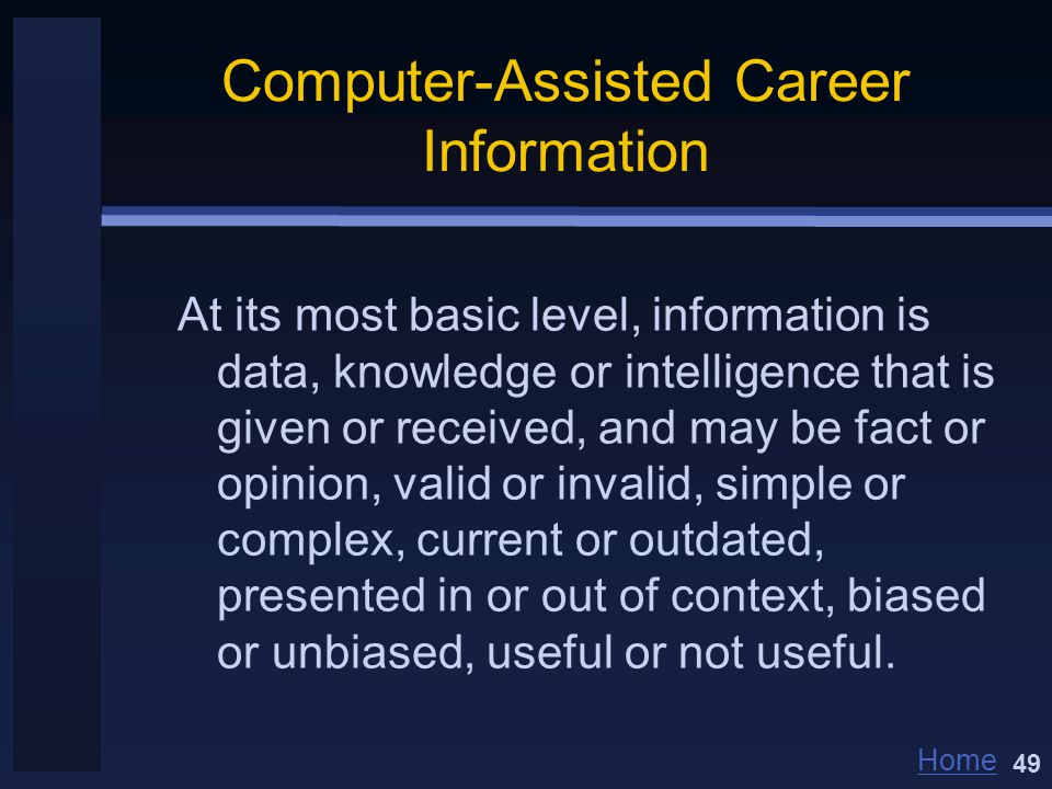 Home Computer-Assisted Career Information At its most basic level, information is data, knowledge or intelligence that is given or received, and may be fact or opinion, valid or invalid, simple or complex, current or outdated, presented in or out of context, biased or unbiased, useful or not useful.