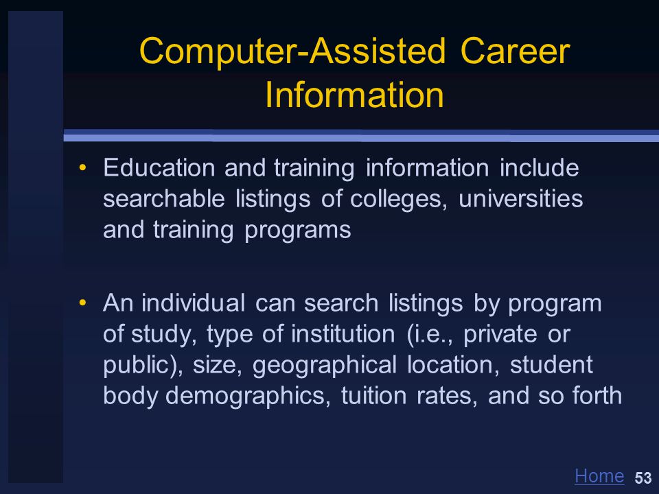 Home Computer-Assisted Career Information Education and training information include searchable listings of colleges, universities and training programs An individual can search listings by program of study, type of institution (i.e., private or public), size, geographical location, student body demographics, tuition rates, and so forth 53