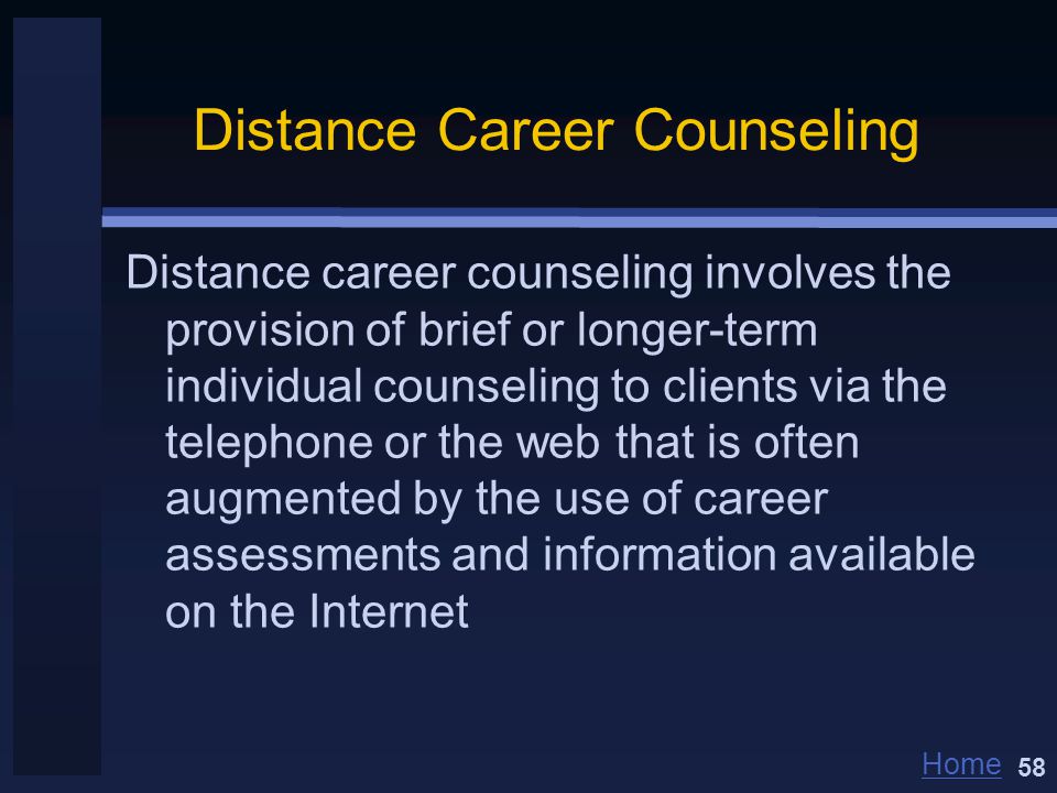 Home Distance Career Counseling Distance career counseling involves the provision of brief or longer-term individual counseling to clients via the telephone or the web that is often augmented by the use of career assessments and information available on the Internet 58