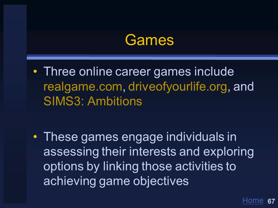 Home Games Three online career games include realgame.com, driveofyourlife.org, and SIMS3: Ambitions These games engage individuals in assessing their interests and exploring options by linking those activities to achieving game objectives 67